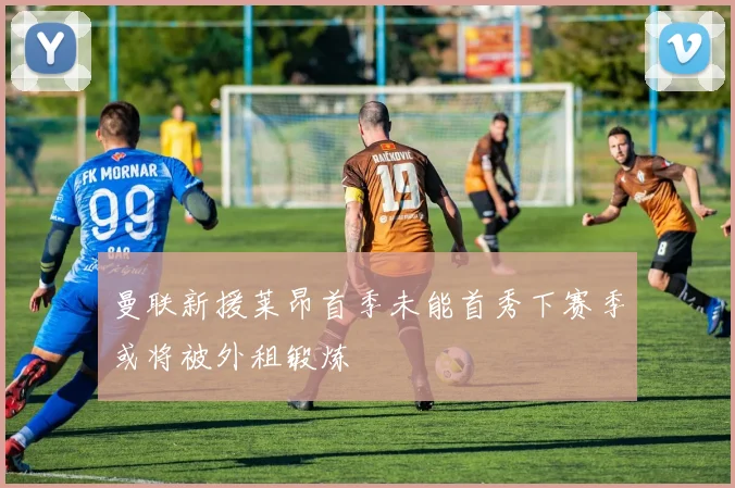 曼联新援莱昂首季未能首秀下赛季或将被外租锻炼