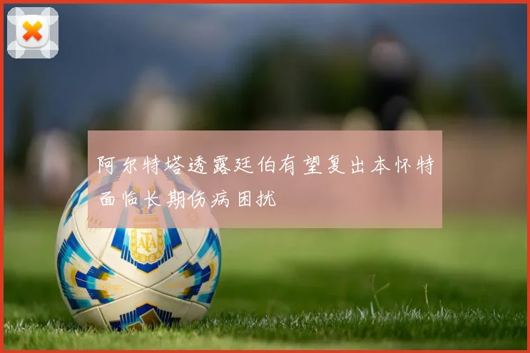 阿尔特塔透露廷伯有望复出本怀特面临长期伤病困扰