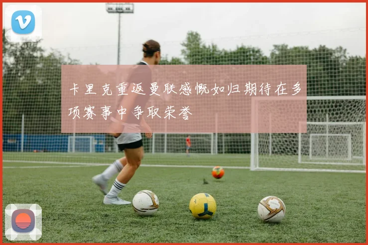 卡里克重返曼联感慨如归期待在多项赛事中争取荣誉