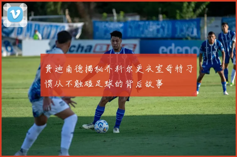 费迪南德揭秘乔科尔更衣室奇特习惯从不触碰足球的背后故事