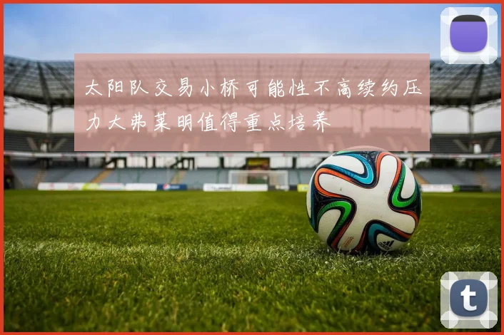 太阳队交易小桥可能性不高续约压力大弗莱明值得重点培养
