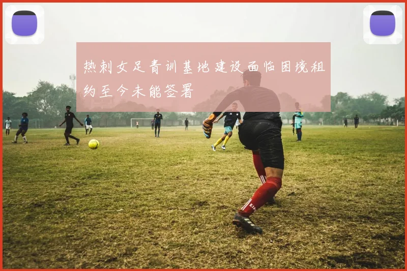 热刺女足青训基地建设面临困境租约至今未能签署
