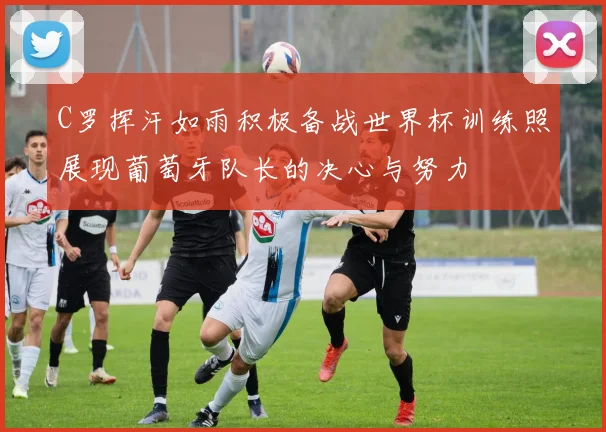 C罗挥汗如雨积极备战世界杯训练照展现葡萄牙队长的决心与努力