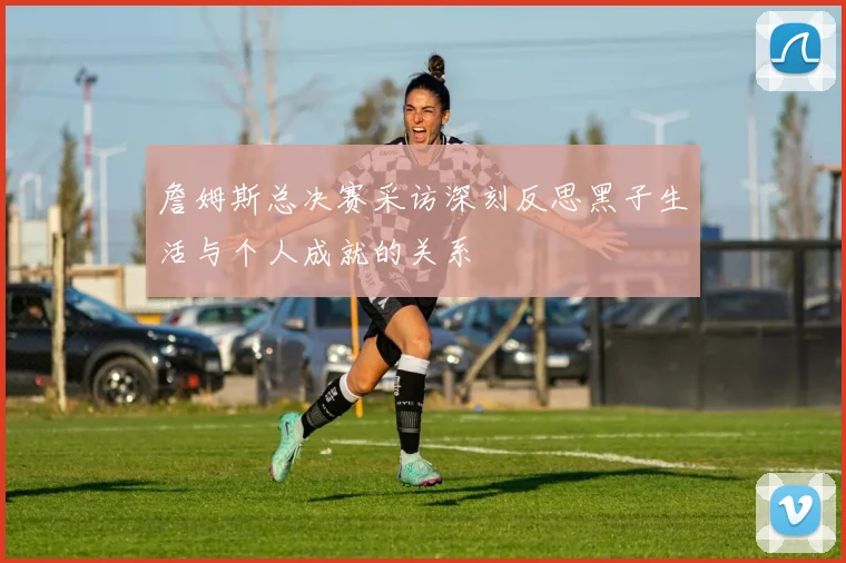 詹姆斯总决赛采访深刻反思黑子生活与个人成就的关系
