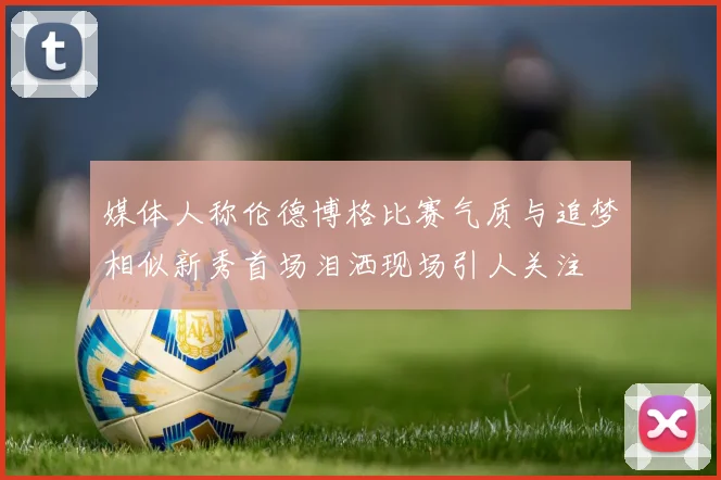 媒体人称伦德博格比赛气质与追梦相似新秀首场泪洒现场引人关注