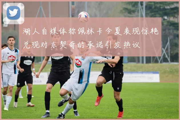 湖人自媒体称佩林卡今夏表现惊艳兑现对东契奇的承诺引发热议