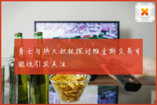 勇士与热火积极探讨维金斯交易可能性引发关注