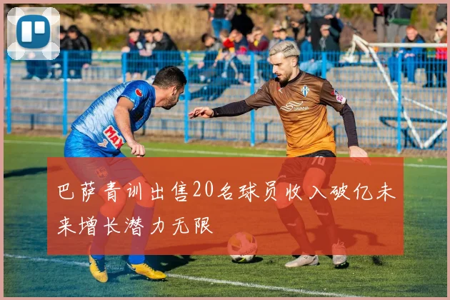 巴萨青训出售20名球员收入破亿未来增长潜力无限