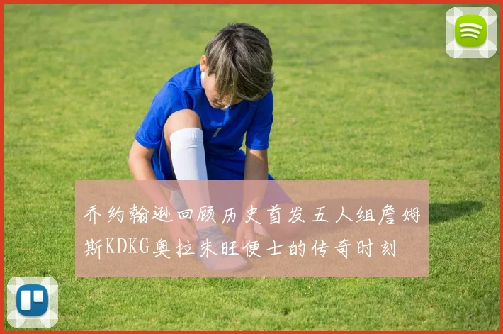 乔约翰逊回顾历史首发五人组詹姆斯KDKG奥拉朱旺便士的传奇时刻
