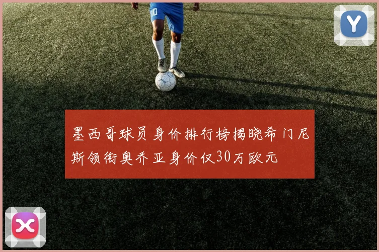 墨西哥球员身价排行榜揭晓希门尼斯领衔奥乔亚身价仅30万欧元